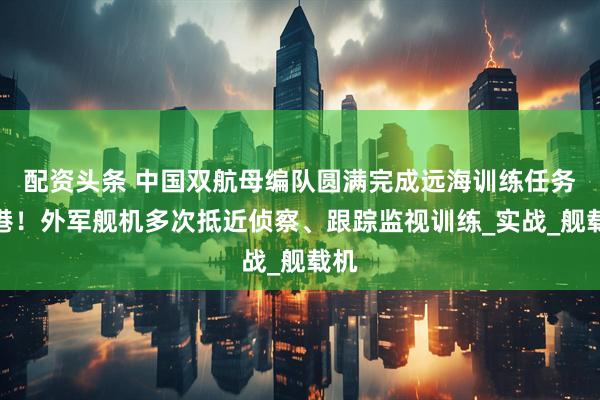 配资头条 中国双航母编队圆满完成远海训练任务返港！外军舰机多次抵近侦察、跟踪监视训练_实战_舰载机