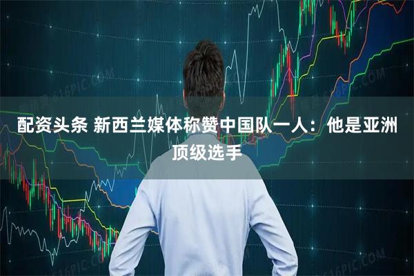 配资头条 新西兰媒体称赞中国队一人：他是亚洲顶级选手