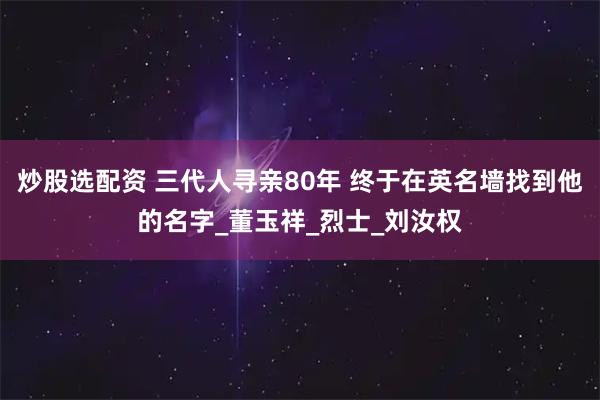 炒股选配资 三代人寻亲80年 终于在英名墙找到他的名字_董玉祥_烈士_刘汝权