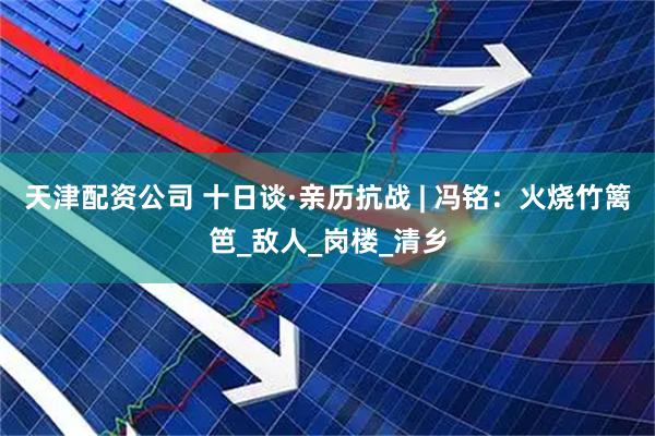 天津配资公司 十日谈·亲历抗战 | 冯铭：火烧竹篱笆_敌人_岗楼_清乡