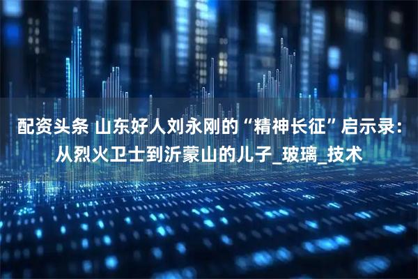 配资头条 山东好人刘永刚的“精神长征”启示录：从烈火卫士到沂蒙山的儿子_玻璃_技术