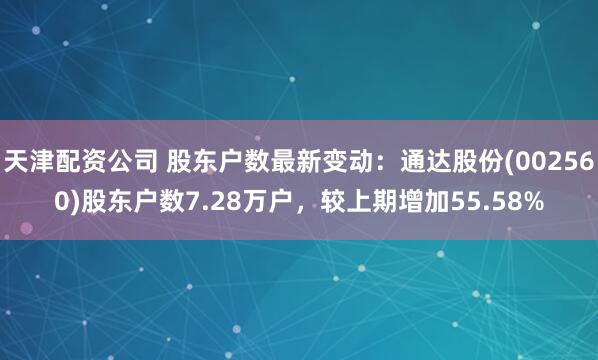 天津配资公司 股东户数最新变动：通达股份(002560)股东户数7.28万户，较上期增加55.58%