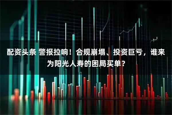 配资头条 警报拉响！合规崩塌、投资巨亏，谁来为阳光人寿的困局买单？