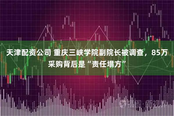 天津配资公司 重庆三峡学院副院长被调查，85万采购背后是“责任塌方”