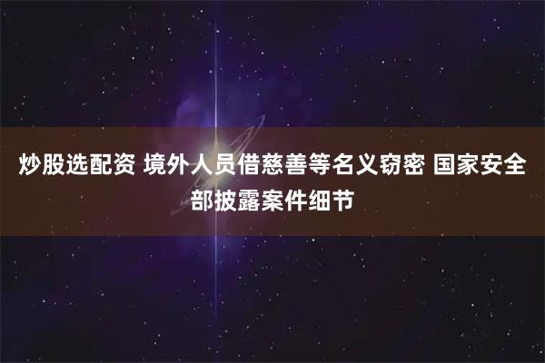 炒股选配资 境外人员借慈善等名义窃密 国家安全部披露案件细节