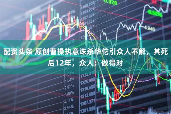 配资头条 原创曹操执意诛杀华佗引众人不解，其死后12年，众人：做得对