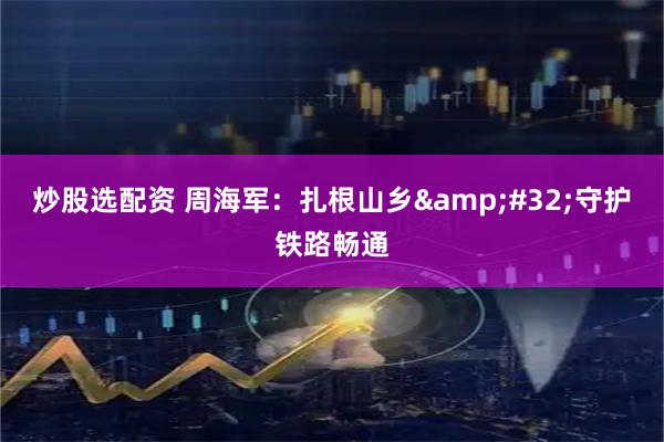 炒股选配资 周海军：扎根山乡&#32;守护铁路畅通