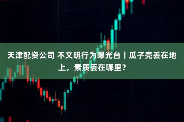天津配资公司 不文明行为曝光台丨瓜子壳丢在地上，素质丢在哪里？