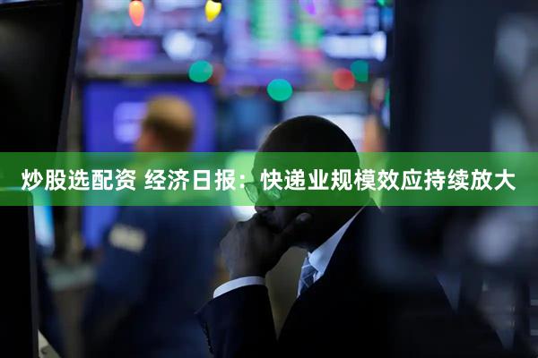炒股选配资 经济日报：快递业规模效应持续放大